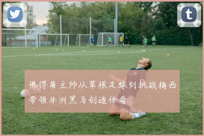 佛得角主帅从草根足球到挑战梅西带领非洲黑马创造传奇