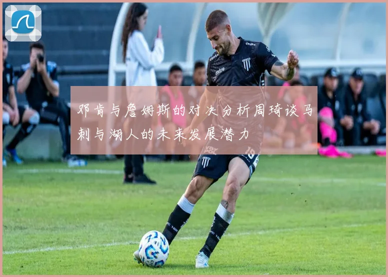 邓肯与詹姆斯的对决分析周琦谈马刺与湖人的未来发展潜力