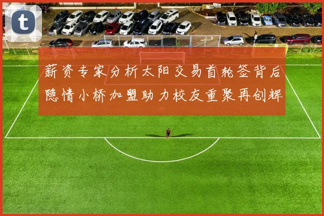 薪资专家分析太阳交易首轮签背后隐情小桥加盟助力校友重聚再创辉煌