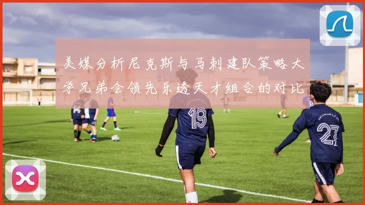 美媒分析尼克斯与马刺建队策略大学兄弟会领先乐透天才组合的对比