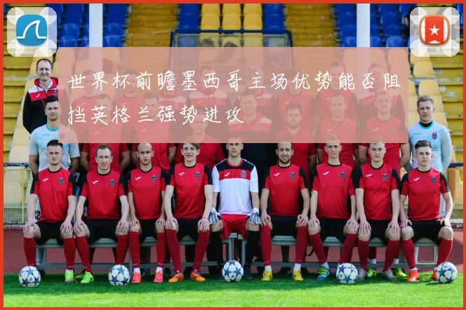世界杯前瞻墨西哥主场优势能否阻挡英格兰强势进攻