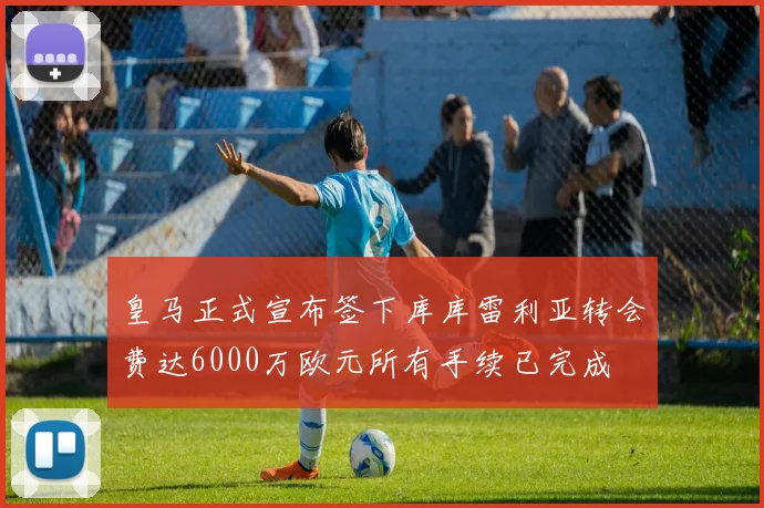 皇马正式宣布签下库库雷利亚转会费达6000万欧元所有手续已完成