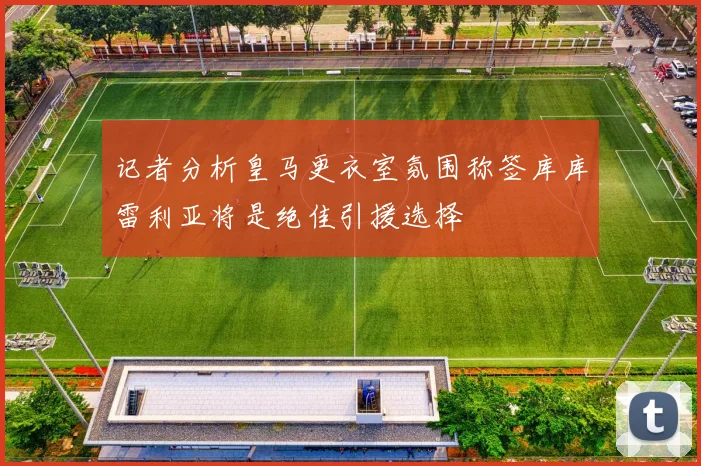 记者分析皇马更衣室氛围称签库库雷利亚将是绝佳引援选择