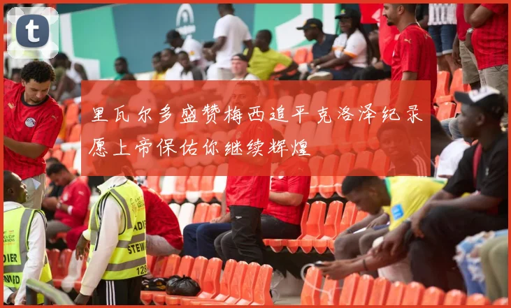 里瓦尔多盛赞梅西追平克洛泽纪录愿上帝保佑你继续辉煌