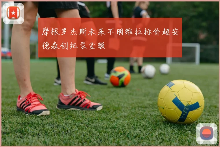 摩根罗杰斯未来不明维拉标价超安德森创纪录金额